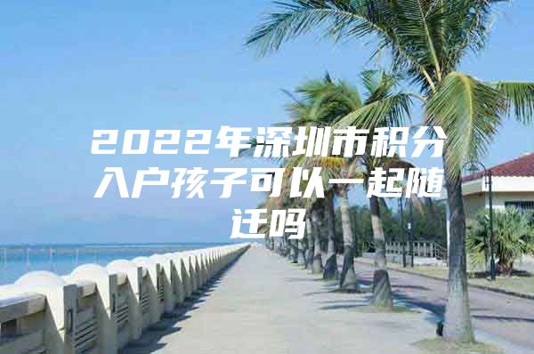 2022年深圳市积分入户孩子可以一起随迁吗