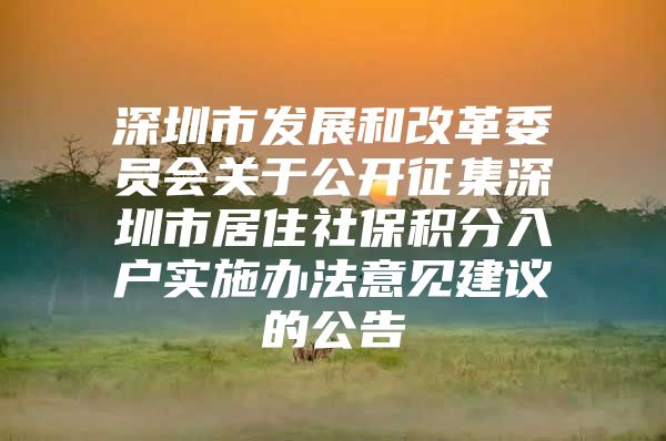 深圳市发展和改革委员会关于公开征集深圳市居住社保积分入户实施办法意见建议的公告