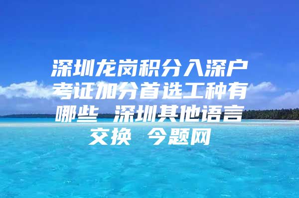 深圳龙岗积分入深户考证加分首选工种有哪些 深圳其他语言交换 今题网