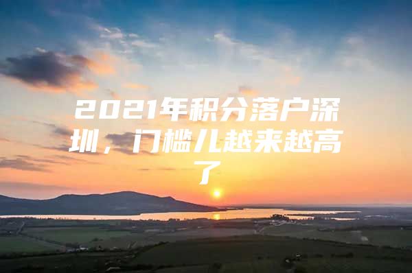 2021年积分落户深圳，门槛儿越来越高了