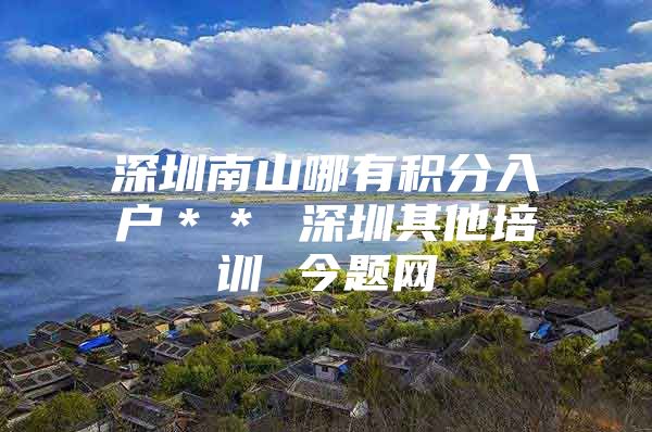 深圳南山哪有积分入户＊＊ 深圳其他培训 今题网