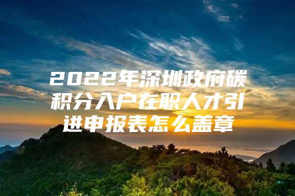 2022年深圳政府碳积分入户在职人才引进申报表怎么盖章