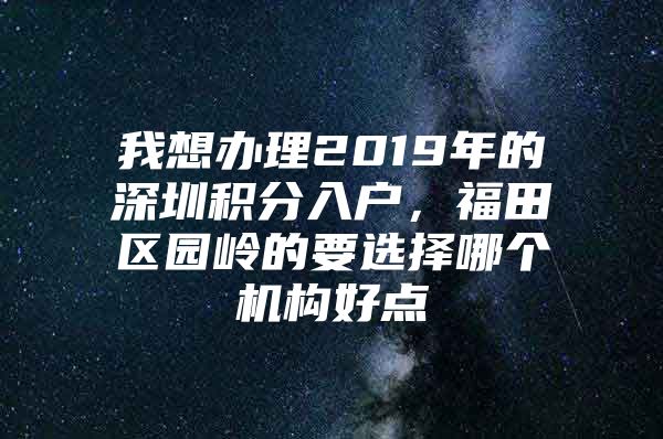 我想办理2019年的深圳积分入户，福田区园岭的要选择哪个机构好点