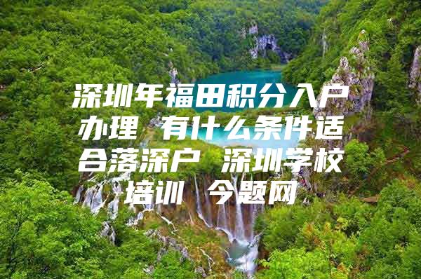 深圳年福田积分入户办理 有什么条件适合落深户 深圳学校培训 今题网