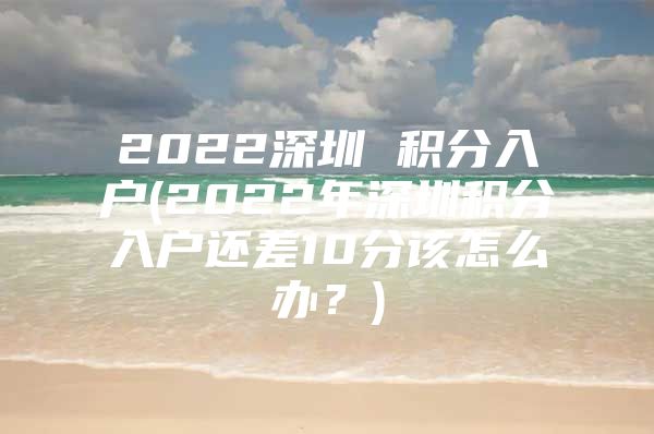 2022深圳 积分入户(2022年深圳积分入户还差10分该怎么办？)