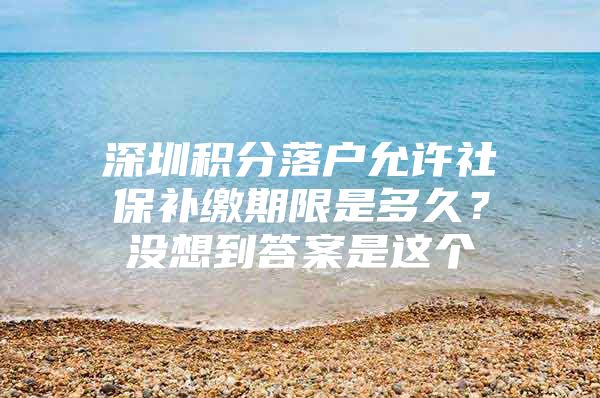 深圳积分落户允许社保补缴期限是多久？没想到答案是这个