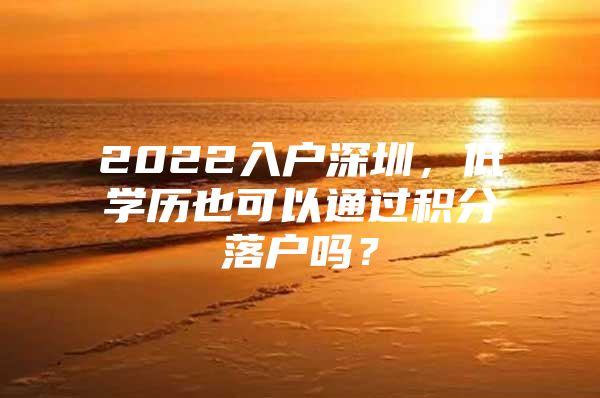 2022入户深圳，低学历也可以通过积分落户吗？