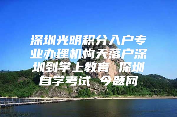 深圳光明积分入户专业办理机构天落户深圳到学上教育 深圳自学考试 今题网