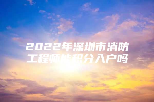 2022年深圳市消防工程师能积分入户吗