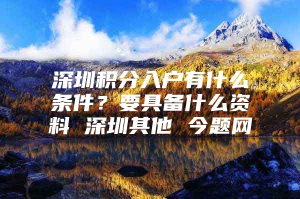 深圳积分入户有什么条件？要具备什么资料 深圳其他 今题网