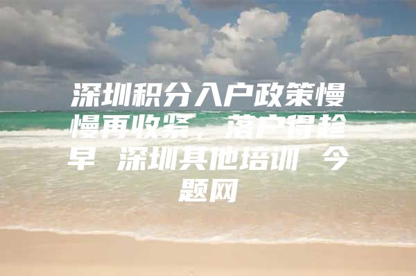 深圳积分入户政策慢慢再收紧，落户得趁早 深圳其他培训 今题网