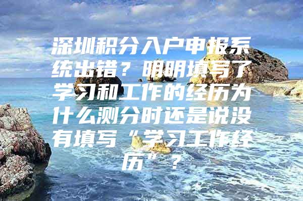 深圳积分入户申报系统出错？明明填写了学习和工作的经历为什么测分时还是说没有填写“学习工作经历”？