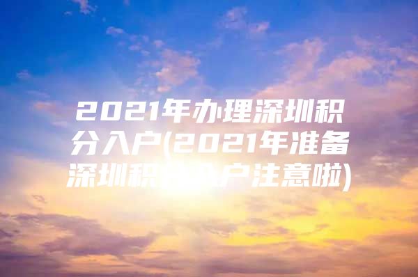 2021年办理深圳积分入户(2021年准备深圳积分入户注意啦)