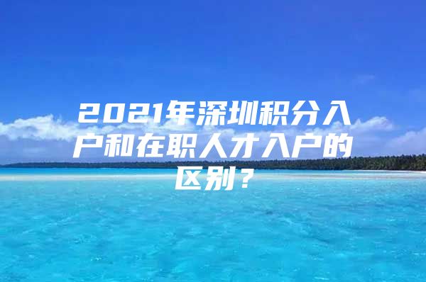 2021年深圳积分入户和在职人才入户的区别？