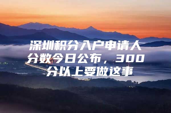 深圳积分入户申请人分数今日公布，300 分以上要做这事