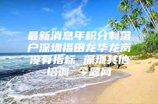 最新消息年积分制落户深圳福田龙华龙岗没有指标 深圳其他培训 今题网