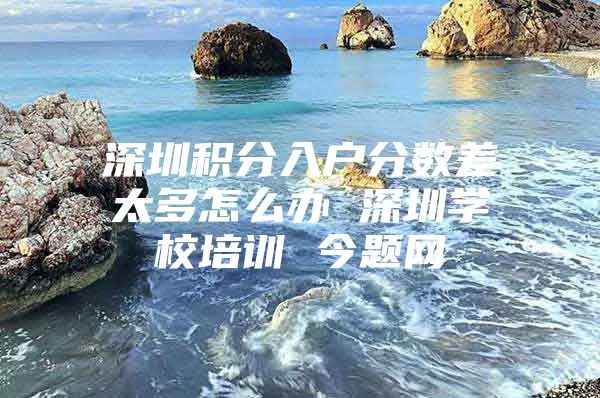 深圳积分入户分数差太多怎么办 深圳学校培训 今题网