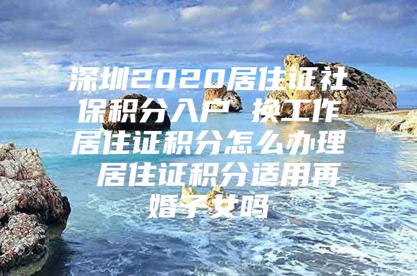 深圳2020居住证社保积分入户 换工作居住证积分怎么办理 居住证积分适用再婚子女吗