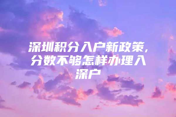 深圳积分入户新政策,分数不够怎样办理入深户