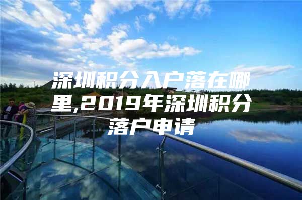 深圳积分入户落在哪里,2019年深圳积分落户申请