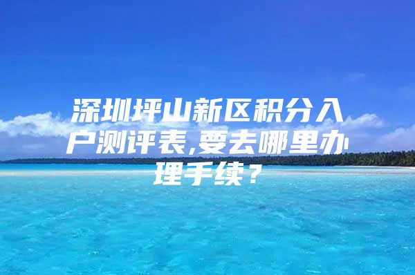 深圳坪山新区积分入户测评表,要去哪里办理手续？