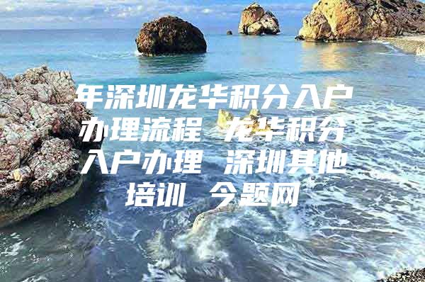 年深圳龙华积分入户办理流程 龙华积分入户办理 深圳其他培训 今题网