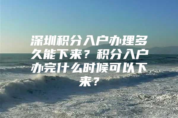 深圳积分入户办理多久能下来？积分入户办完什么时候可以下来？