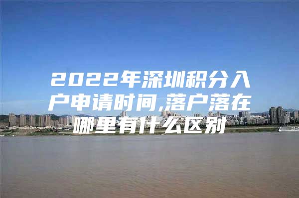 2022年深圳积分入户申请时间,落户落在哪里有什么区别