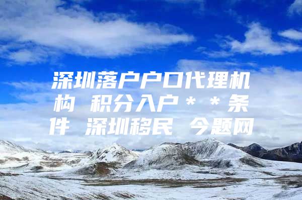 深圳落户户口代理机构 积分入户＊＊条件 深圳移民 今题网