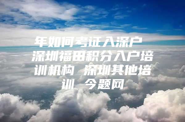 年如何考证入深户 深圳福田积分入户培训机构 深圳其他培训 今题网