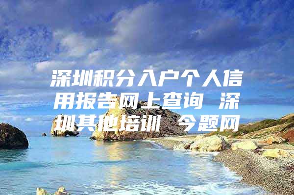 深圳积分入户个人信用报告网上查询 深圳其他培训 今题网