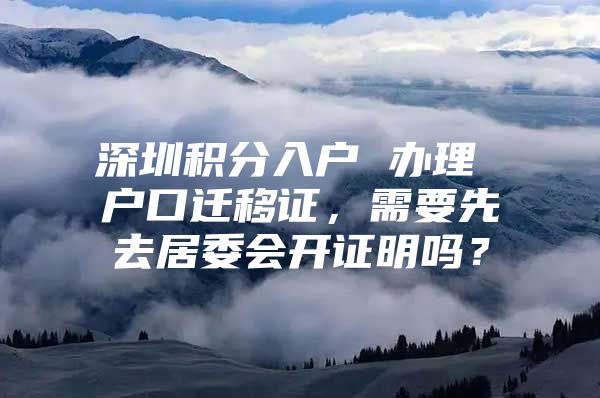 深圳积分入户 办理 户口迁移证，需要先去居委会开证明吗？