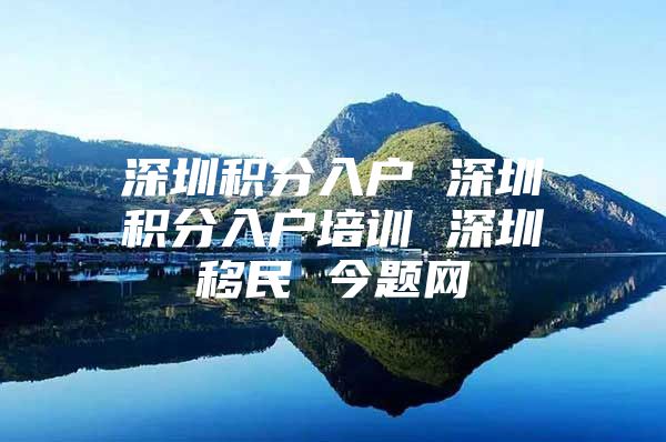 深圳积分入户 深圳积分入户培训 深圳移民 今题网