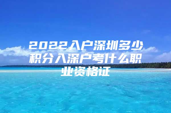 2022入户深圳多少积分入深户考什么职业资格证