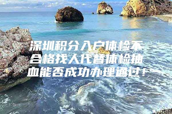 深圳积分入户体检不合格找人代替体检抽血能否成功办理通过！