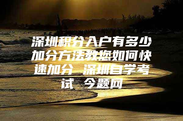 深圳积分入户有多少加分方法教您如何快速加分 深圳自学考试 今题网