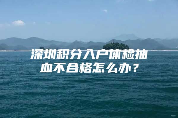 深圳积分入户体检抽血不合格怎么办？