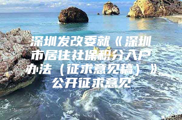 深圳发改委就《深圳市居住社保积分入户办法（征求意见稿）》公开征求意见