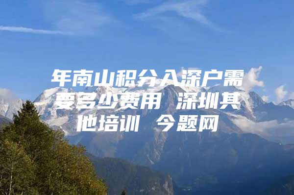 年南山积分入深户需要多少费用 深圳其他培训 今题网