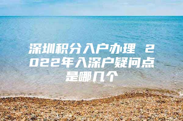 深圳积分入户办理 2022年入深户疑问点是哪几个