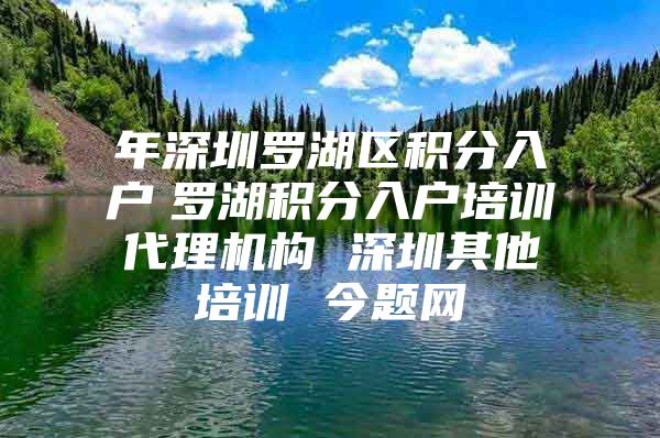 年深圳罗湖区积分入户　罗湖积分入户培训代理机构 深圳其他培训 今题网