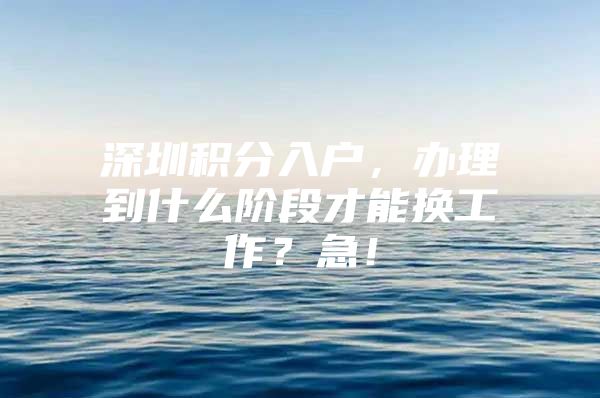 深圳积分入户，办理到什么阶段才能换工作？急！