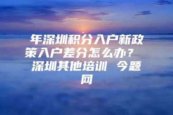 年深圳积分入户新政策入户差分怎么办？ 深圳其他培训 今题网