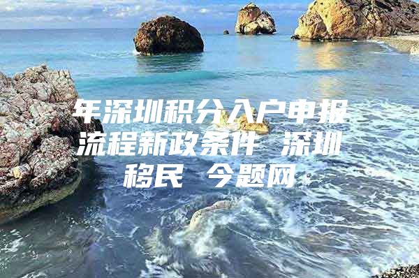 年深圳积分入户申报流程新政条件 深圳移民 今题网