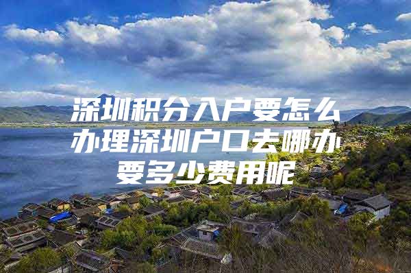 深圳积分入户要怎么办理深圳户口去哪办要多少费用呢