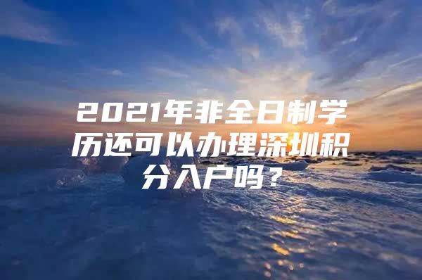 2021年非全日制学历还可以办理深圳积分入户吗？