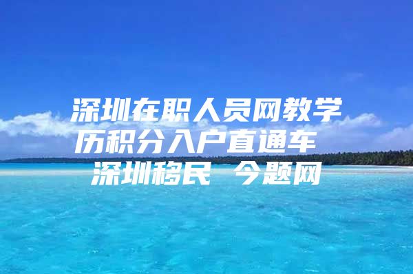 深圳在职人员网教学历积分入户直通车 深圳移民 今题网