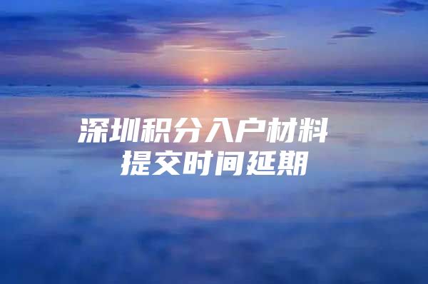 深圳积分入户材料 提交时间延期