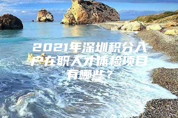 2021年深圳积分入户在职人才体检项目有哪些？