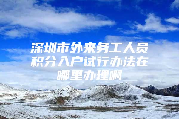 深圳市外来务工人员积分入户试行办法在哪里办理啊